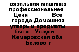 вязальная машинка профессиональная › Цена ­ 15 000 - Все города Домашняя утварь и предметы быта » Услуги   . Кемеровская обл.,Белово г.